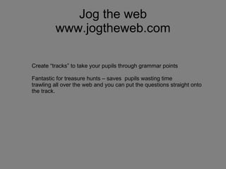 Jog the web www.jogtheweb.com Create “tracks” to take your pupils through grammar points Fantastic for treasure hunts – saves  pupils wasting time trawling all over the web and you can put the questions straight onto the track. 