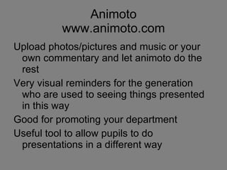 Animoto www.animoto.com Upload photos/pictures and music or your own commentary and let animoto do the rest Very visual reminders for the generation who are used to seeing things presented in this way Good for promoting your department Useful tool to allow pupils to do presentations in a different way 