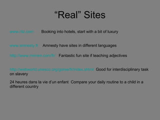 “Real” Sites www.ritz.com   Booking into hotels, start with a bit of luxury   www.amnesty.fr   Amnesty have sites in different languages http://www.mrmen.com/fr/   Fantastic fun site if teaching adjectives http://webworld.unesco.org/goree/fr/index.shtml   Good for interdisciplinary task on slavery 24 heures dans la vie d’un enfant  Compare your daily routine to a child in a different country 