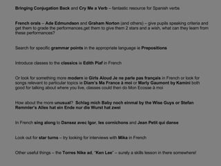 Bringing Conjugation Back  and  Cry Me a Verb  – fantastic resource for Spanish verbs French orals  –  Ade Edmundson  and  Graham Norton  (and others) – give pupils speaking criteria and get them to grade the performances,get them to give them 2 stars and a wish, what can they learn from these performances? Search for specific  grammar points  in the appropriate language ie  Prepositions Introduce classes to the  classics  ie  Edith Piaf  in French Or look for something more  modern  ie  Girls Aloud   Je ne parle pas français  in French or look for songs relevant to particular topics ie  Diam’s Ma France à moi  or  Marly Gaumont by Kamini  both good for talking about where you live, classes could then do Mon Ecosse à moi How about the more  unusual ?  Schlag mich Baby noch einmal by the Wise Guys or Stefan Remmler’s Alles hat ein Ende nur die Wurst hat zwei In French  sing along  to  Dansez avec Igor ,  les cornichons  and  Jean Petit qui danse Look out for  star turns  – try looking for interviews with  Mika  in French Other useful things – the  Torres Nike ad , “ Ken Lee ” – surely a skills lesson in there somewhere! 