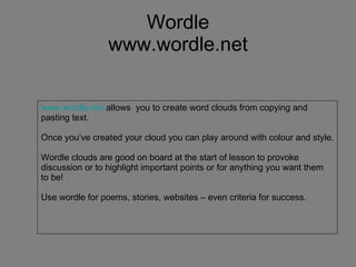Wordle www.wordle.net www.wordle.net  allows  you to create word clouds from copying and pasting text. Once you’ve created your cloud you can play around with colour and style. Wordle clouds are good on board at the start of lesson to provoke  discussion or to highlight important points or for anything you want them to be! Use wordle for poems, stories, websites – even criteria for success. 