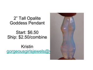 2” Tall Opalite
Goddess Pendant
Start: $6.50
Ship: $2.50/combine
Kristin
gorgeousgirlsjewels@yahoo.com

 