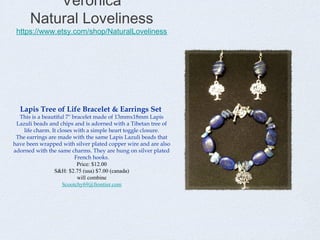 Veronica
Natural Loveliness

https://www.etsy.com/shop/NaturalLoveliness

Lapis Tree of Life Bracelet & Earrings Set

This is a beautiful 7" bracelet made of 13mmx18mm Lapis
Lazuli beads and chips and is adorned with a Tibetan tree of
life charm. It closes with a simple heart toggle closure.
The earrings are made with the same Lapis Lazuli beads that
have been wrapped with silver plated copper wire and are also
adorned with the same charms. They are hung on silver plated
French hooks.
Price: $12.00
S&H: $2.75 (usa) $7.00 (canada)
will combine
Scootchy69@frontier.com

 