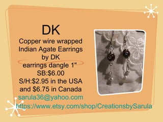 DK

Copper wire wrapped
Indian Agate Earrings
by DK
earrings dangle 1" 
SB:$6.00
S/H:$2.95 in the USA
and $6.75 in Canada
sarula36@yahoo.com
https://www.etsy.com/shop/CreationsbySarula

 