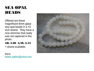 SEA OPAL
BEADS
Offered are these
magnificent 6mm glass
sea opal beads in a 12
inch strand. They have a
nice shimmer that really
was not captured in the
photo.
SB: 2.00 S/H: 2.35
1 strand available.
Maria
teapot_gallery@yahoo.com

 