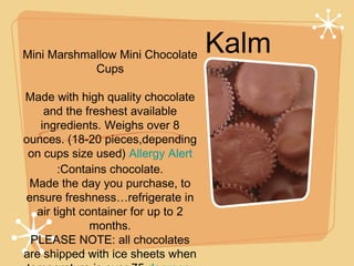 Kalm
Mini Marshmallow Mini Chocolate
Cups

Made with high quality chocolate
and the freshest available
ingredients. Weighs over 8
ounces. (18-20 pieces,depending
on cups size used) Allergy Alert
:Contains chocolate.
Made the day you purchase, to
ensure freshness…refrigerate in
air tight container for up to 2
months.
PLEASE NOTE: all chocolates
are shipped with ice sheets when

 