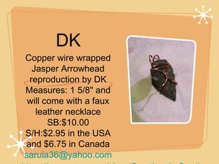 DK
Copper wire wrapped
Jasper Arrowhead
reproduction by DK
Measures: 1 5/8" and
will come with a faux
leather necklace
SB:$10.00
S/H:$2.95 in the USA
and $6.75 in Canada
sarula36@yahoo.com

 