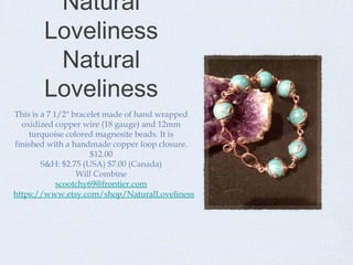 Natural
Loveliness
Natural
Loveliness
This is a 7 1/2" bracelet made of hand wrapped
oxidized copper wire (18 gauge) and 12mm
turquoise colored magnesite beads. It is
finished with a handmade copper loop closure.
$12.00
S&H: $2.75 (USA) $7.00 (Canada)
Will Combine
scootchy69@frontier.com
https://www.etsy.com/shop/NaturalLoveliness

 
