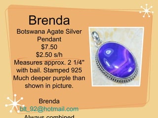 Brenda

Botswana Agate Silver
Pendant
$7.50
$2.50 s/h
Measures approx. 2 1/4"
with bail. Stamped 925
Much deeper purple than
shown in picture.
Brenda
blt_92@hotmail.com

 