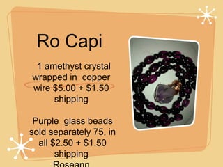 Ro Capi
  1 amethyst crystal
wrapped in  copper
wire $5.00 + $1.50
shipping
Purple  glass beads
 sold separately 75, in
 all $2.50 + $1.50
shipping

 