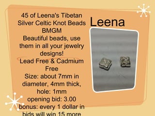 45 of Leena's Tibetan
Silver Celtic Knot Beads
BMGM
Beautiful beads, use
them in all your jewelry
designs!
Lead Free & Cadmium
Free
Size: about 7mm in
diameter, 4mm thick,
hole: 1mm
opening bid: 3.00
bonus: every 1 dollar in

Leena

 
