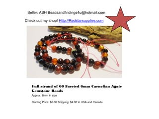 Seller: ASH Beadsandfindings4u@hotmail.com
Check out my shop! Http://Redstarsupplies.com

Full strand of 60 Faceted 6mm Carnelian Agate
Gemstone Beads
Approx: 6mm in size
Starting Price: $6.00 Shipping: $4.00 to USA and Canada.

 