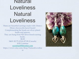 Natural
Loveliness
Natural
Loveliness
These are beautiful earrings made with 13mm x
18mm chrysocolla barrel beads!
Complementing the beads are silver plated
beads and spacers.
They are hung from 925 silver french earring
hooks.
$8.00
S&H: $2.75 (USA) $7.00 (Canada)
Will Combine
scootchy69@frontier.com
https://www.etsy.com/shop/NaturalLoveline
ss

 