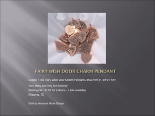 Copper Tone Fairy Wish Door Charm Pendants 35x27mm (1 3/8"x1 1/8") 
Very shiny and very rich looking!
Starting bid: $1.50 for 2 doors – 3 lots available
Shipping: $3
Sold by Amanda Rose Soaps

 