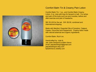 Comfort Balm Tin & Creamy Pain Lotion
Comfort Balm Tin, 1 oz., and Comfort Balm Creamy
Lotion, 2 oz. tube with loop for lanyard or belt. For aches
and pain of the body such as sore muscles, before and
after exercise and pain of headache.
SB: $14.50 for the set. S/H: $2.50, combined and
international shipping.
Made with Menthol, Essential Oils of Camphor, Cajeput,
Cassia, Clove Bud and Peppermint. Creamy lotion made
with natural botanical and organic ingredients.
Comfort Balm. Rub it on.
Handcrafted by: Julie N.
Jae Jules Designs/Lip Balm Havoc
email: jaejulesdesigns@gmail.com
jaejulesdesigns.etsy.com
lipbalmhavoc.weebly.com

 