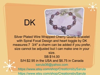 DK
Silver Plated Wire Wrapped Cherry Quartz Bracelet
with Spiral Focal Design and heart toggle by DK
measures:7  3/4" a charm can be added if you prefer,
size cannot be adjusted but I can make one in your
size.
SB:$14.00
S/H:$2.95 in the USA and $6.75 in Canada
sarula36@yahoo.com
https://www.etsy.com/shop/CreationsbySarula
https://www.etsy.com/shop/CreationsbySarula

 
