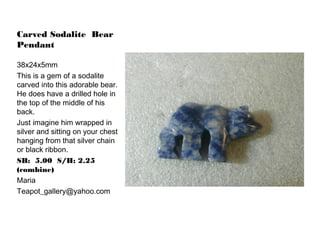 Carved Sodalite Bear
Pendant
38x24x5mm
This is a gem of a sodalite
carved into this adorable bear.
He does have a drilled hole in
the top of the middle of his
back.
Just imagine him wrapped in
silver and sitting on your chest
hanging from that silver chain
or black ribbon.
SB: 5.00 S/H: 2.25
(combine)
Maria
Teapot_gallery@yahoo.com

 