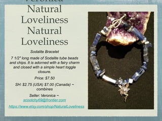 Veronica
Natural
Loveliness
Natural
Loveliness
Sodalite Bracelet
7 1/2" long made of Sodalite tube beads
and chips. It is adorned with a fairy charm
and closed with a simple heart toggle
closure.
Price: $7.50
SH: $2.75 (USA) $7.00 (Canada) ~
combines
Seller: Veronica ~
scootchy69@frontier.com
https://www.etsy.com/shop/NaturalLoveliness

 