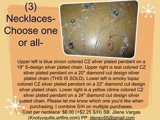 (3)
NecklacesChoose one
or allUpper left is blue zircon colored CZ silver plated pendant on a
19" S-design silver plated chain. Upper right is teal colored CZ
silver plated pendant on a 20" diamond cut design silver
plated chain (THIS IS SOLD). Lower left is smoky topaz
colored CZ silver plated pendant on a 22" diamond cut design
silver plated chain. Lower right is a yellow citrine colored CZ
silver plated pendant on a 24" diamond cut design silver
plated chain. Please let me know which one you'd like when
purchasing. I combine S/H on multiple purchases.
Cost per necklace: $6.00 (+$2.25 S/H) SB: Jilene Vargas
(Knotyyquilts.artfire.com) PP: jilenev55@gmail.com

 