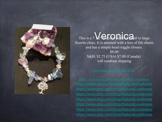 Veronica

This is a 7 1/2" bracelet made of small to large
fluorite chips. It is adorned with a tree of life charm
and has a simple heart toggle closure.
$8.00
S&H: $2.75 (USA) $7.00 (Canada)
will combine shipping
Scootchy69@frontier.com
https://www.etsy.com/shop/NaturalLoveliness
https://www.etsy.com/shop/NaturalLoveliness
https://www.etsy.com/shop/NaturalLoveliness
https://www.etsy.com/shop/NaturalLoveliness
https://www.etsy.com/shop/NaturalLoveliness
https://www.etsy.com/shop/NaturalLoveliness
https://www.etsy.com/shop/NaturalLoveliness
https://www.etsy.com/shop/NaturalLoveliness

 