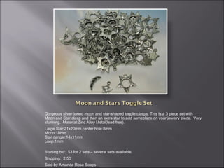 Gorgeous silver-toned moon and star-shaped toggle clasps. This is a 3 piece set with
Moon and Star clasp and then an extra star to add someplace on your jewelry piece.  Very
stunning.  Material:Zinc Alloy Metal(lead free).
Large Star:21x20mm,center hole:8mm
Moon:18mm
Star dangle:14x11mm
Loop:1mm
Starting bid: $3 for 2 sets – several sets available.
Shipping: 2.50
Sold by Amanda Rose Soaps

 