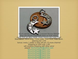 45 of Leena's Stary Night Crescent Moons BMGM
they are double sided with stars on both sides!
made from an alloy metal, these moons are Lead Free!
Size: about 19mm long, 11mm wide, 1mm thick, hole: 3mm.
opening bid: 3.00
bonus: every 1 dollar in bids will win 15 more charms!
Shipping to USA only: 2.80
will combine shipping with other wins!
paypal: blumoonsprite@yahoo.com
blumoonsprite@yahoo.com
blumoonsprite@yahoo.com
blumoonsprite@yahoo.com
blumoonsprite@yahoo.com
blumoonsprite@yahoo.com

 