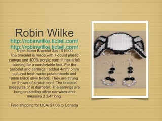 Robin Wilke

http://robinwilke.tictail.com/
http://robinwilke.tictail.com/

Triple Moon Bracelet Set - $15.00
The bracelet is made with 7-count plastic
canvas and 100% acrylic yarn. It has a felt
backing for a comfortable feel. For the
bracelet and earrings I added 4mm/ 5mm
cultured fresh water potato pearls and
8mm black onyx beads. They are strung
on 2 rows of stretch cord. The bracelet
measures 5" in diameter. The earrings are
hung on sterling silver ear wires and
measure 2 3/4" long.
Free shipping for USA/ $7.00 to Canada

 