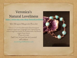 Veronica’s
Natural Loveliness

https://www.etsy.com/shop/NaturalLoveliness
Wire Wrapped Magnesite Bracelet
This is a 7 1/2" bracelet made of hand wrapped
oxidized copper wire (18 gauge) and 12mm turquoise
colored magnesite beads. It is finished with a handmade
copper loop closure.

Price: $12.00
S&H: $2.50 (usa) $6.50 (canada)
will combine
scootchy69@frontier.com

 