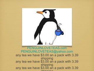 PENGUINLOVETEAS.com
PENGUINLOVETEAS@yahoo.com
any tea we have $3.00 an a pack with 3.39
shipping
any tea we have $3.00 an a pack with 3.39
shipping
any tea we have $3.00 an a pack with 3.39

 