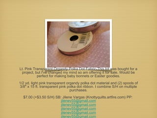 Lt. Pink Transparent Organdy Polka Dot Fabric-This lot was bought for a
project, but I've changed my mind so am offering it for sale. Would be
perfect for making baby bonnets or Easter goodies.
1/2 yd. light pink transparent organdy polka dot material and (2) spools of
3/8" x 15 ft. transparent pink polka dot ribbon. I combine S/H on multiple
purchases.
$7.00 (+$3.50 S/H) SB: Jilene Vargas (Knottyquilts.artfire.com) PP:
jilenev55@gmail.com
jilenev55@gmail.com
jilenev55@gmail.com
jilenev55@gmail.com
jilenev55@gmail.com

 