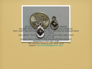 60 of Leena's Silver Droplet Charms BMGM
tiny little silver droplets to dangle from all your creations!
their Lead Free and Cadmium Free Alloy and have an antiqued silver
coloring to them!
size: about 13mm long, 7mm wide, 2mm thick, hole: 2mm
opening bid: 3.00
bonus: every 1 dollar in bids will win 20 more charms!
Shipping to USA only: 2.80
will combine shipping with other wins!
paypal: blumoonsprite@yahoo.com

 