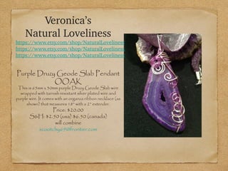 Veronica’s
Natural Loveliness

https://www.etsy.com/shop/NaturalLoveliness
https://www.etsy.com/shop/NaturalLoveliness
https://www.etsy.com/shop/NaturalLoveliness

Purple Druzy Geode Slab Pendant
OOAK

This is 65mm x 30mm purple Druzy Geode Slab wire
wrapped with tarnish resistant silver plated wire and
purple wire. It comes with an organza ribbon necklace (as
shown) that measures 18” with a 2” extender.

Price: $20.00
S&H: $2.50 (usa) $6.50 (canada)
will combine
scootchy69@frontier.com

 