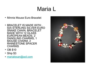 Maria L
• Minnie Mouse Euro Bracelet
• BRACELET IS MADE WITH .
925 STERLING SILVER EURO
SNAKE CHAIN. BRACELET
MADE WITH 12 GLASS
EUROPEAN BEADS, 2
DANGLING CHARMS, 1
MOUSE CHARM, 2
RHINESTONE SPACER
CHARMS
• OB $10
• Ship $3
• marialexan@aol.com

 