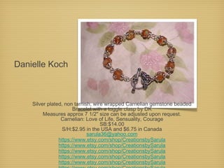 Danielle Koch

Silver plated, non tarnish, wire wrapped Carnelian gemstone beaded
Bracelet with a toggle clasp by DK
Measures approx 7 1/2" size can be adjusted upon request.
Carnelian: Love of Life, Sensuality, Courage
SB:$14.00
S/H:$2.95 in the USA and $6.75 in Canada
sarula36@yahoo.com
https://www.etsy.com/shop/CreationsbySarula
https://www.etsy.com/shop/CreationsbySarula
https://www.etsy.com/shop/CreationsbySarula
https://www.etsy.com/shop/CreationsbySarula
https://www.etsy.com/shop/CreationsbySarula

 