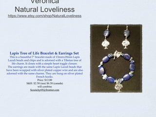 Veronica
Natural Loveliness

https://www.etsy.com/shop/NaturalLoveliness

Lapis Tree of Life Bracelet & Earrings Set

This is a beautiful 7" bracelet made of 13mmx18mm Lapis
Lazuli beads and chips and is adorned with a Tibetan tree of
life charm. It closes with a simple heart toggle closure.
The earrings are made with the same Lapis Lazuli beads that
have been wrapped with silver plated copper wire and are also
adorned with the same charms. They are hung on silver plated
French hooks.
Price: $12.00
S&H: $2.50 (usa) $6.50 (canada)
will combine
Scootchy69@frontier.com

 