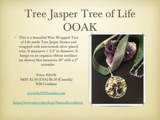 Tree Jasper Tree of Life
OOAK
• This is a beautiful Wire Wrapped Tree
of Life made Tree Jasper Stones and
wrapped with non-tarnish silver plated
wire. It measures 1 3/4" in diameter. It
hangs on an organza ribbon necklace
(as shown) that measures 18” with a 2”
extender.
Price: $20.00
S&H: $2.50 (USA) $6.50 (Canada)
Will Combine
scootchy69@frontier.com
https://www.etsy.com/shop/NaturalLoveliness

 