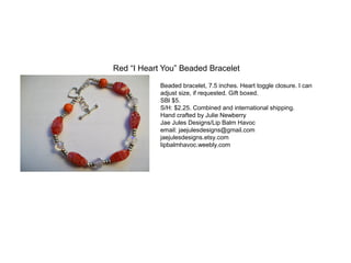 Red “I Heart You” Beaded Bracelet
Beaded bracelet, 7.5 inches. Heart toggle closure. I can
adjust size, if requested. Gift boxed.
SBl $5.
S/H: $2.25. Combined and international shipping.
Hand crafted by Julie Newberry
Jae Jules Designs/Lip Balm Havoc
email: jaejulesdesigns@gmail.com
jaejulesdesigns.etsy.com
lipbalmhavoc.weebly.com

 