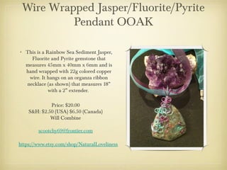 Wire Wrapped Jasper/Fluorite/Pyrite
Pendant OOAK
• This is a Rainbow Sea Sediment Jasper,
Fluorite and Pyrite gemstone that
measures 45mm x 40mm x 6mm and is
hand wrapped with 22g colored copper
wire. It hangs on an organza ribbon
necklace (as shown) that measures 18”
with a 2” extender.
Price: $20.00
S&H: $2.50 (USA) $6.50 (Canada)
Will Combine
scootchy69@frontier.com
https://www.etsy.com/shop/NaturalLoveliness

 