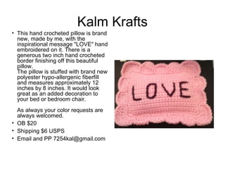 Kalm Krafts

• This hand crocheted pillow is brand
new, made by me, with the
inspirational message "LOVE" hand
embroidered on it. There is a
generous two inch hand crocheted
border finishing off this beautiful
pillow.
The pillow is stuffed with brand new
polyester hypo-allergenic fiberfill
and measures approximately 12
inches by 8 inches. It would look
great as an added decoration to
your bed or bedroom chair. 
As always your color requests are
always welcomed.
• OB $20
• Shipping $6 USPS
• Email and PP 7254kal@gmail.com

 