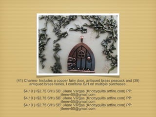 (41) Charms- Includes a copper fairy door, antiqued brass peacock and (39)
antiqued brass fairies. I combine S/H on multiple purchases.
$4.10 (+$2.75 S/H) SB: Jilene Vargas (Knottyquilts.artfire.com) PP:
jilenev55@gmail.com
$4.10 (+$2.75 S/H) SB: Jilene Vargas (Knottyquilts.artfire.com) PP:
jilenev55@gmail.com
$4.10 (+$2.75 S/H) SB: Jilene Vargas (Knottyquilts.artfire.com) PP:
jilenev55@gmail.com

 