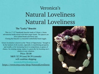Veronica’s

Natural Loveliness
Natural Loveliness
The "Lucky" Bracelet
This is a 7 1/2" handmade bracelet made of 10mm x 14mm
adventurine beads mixed with 8mm jasper beads. The spacers are
silver plated beads and floral caps.
Closing the bracelet is a beautiful embellished heart toggle.
Green Aventurine is known as the “Stone of Opportunity,” thought to
be the luckiest of all crystals, especially in manifesting prosperity
and wealth, or for increasing favor in competitions or games of
chance. Its winning energy makes it a great ally for boosting one’s
chances in any situation.

Price: $8.00
S&H: $2.50 (usa) $6.50 (canada)
will combine shipping
scootchy69@frontier.com
https://www.etsy.com/shop/NaturalLoveliness
25

 
