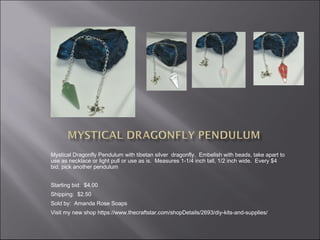 Mystical Dragonfly Pendulum with tibetan silver dragonfly.  Embelish with beads, take apart to
use as necklace or light pull or use as is.  Measures 1-1/4 inch tall, 1/2 inch wide. Every $4
bid, pick another pendulum
Starting bid: $4.00
Shipping: $2.50
Sold by: Amanda Rose Soaps
Visit my new shop https://www.thecraftstar.com/shopDetails/2693/diy-kits-and-supplies/

 