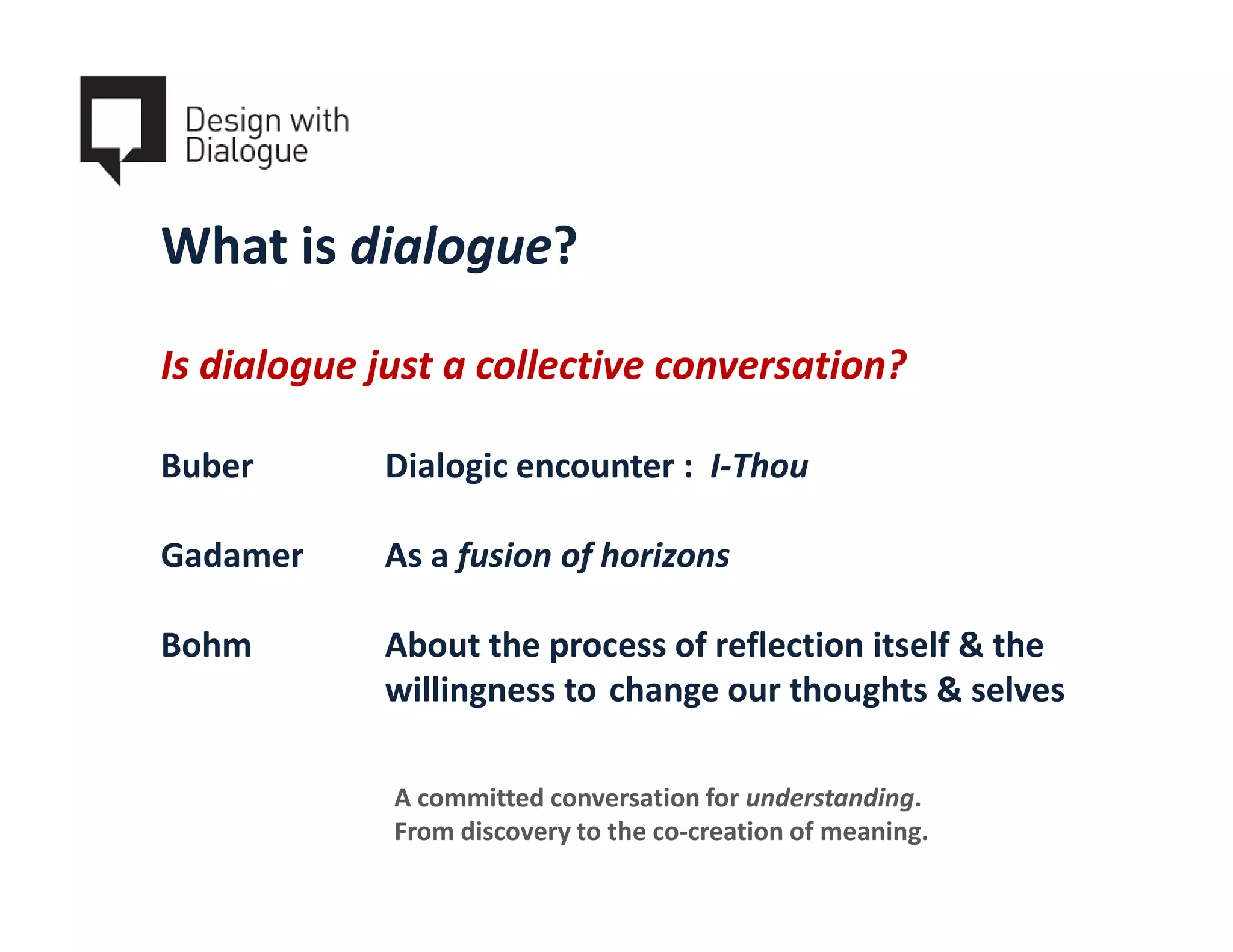 What is dialogue?

Is dialogue just a collective conversation?

Buber       Dialogic encounter : I-Thou

Gadamer     As a fusion of horizons

Bohm        About the process of reflection itself & the
            willingness to change our thoughts & selves

             A committed conversation for understanding.
             From discovery to the co-creation of meaning.
 