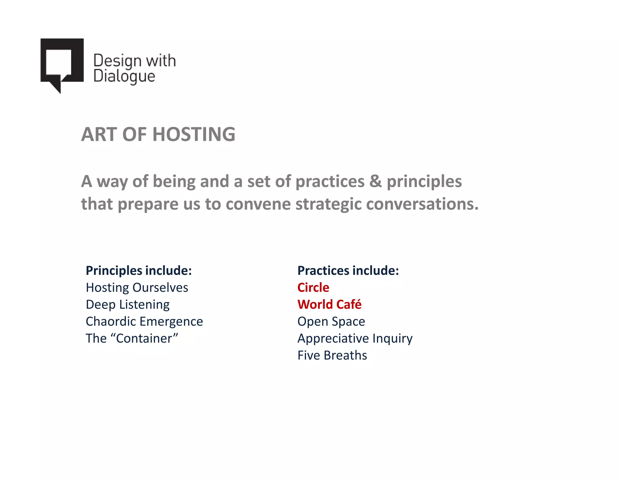 ART OF HOSTING

A way of being and a set of practices & principles
that prepare us to convene strategic conversations.


Principles include:        Practices include:
Hosting Ourselves          Circle
Deep Listening             World Café
Chaordic Emergence         Open Space
The “Container”            Appreciative Inquiry
                           Five Breaths
 
