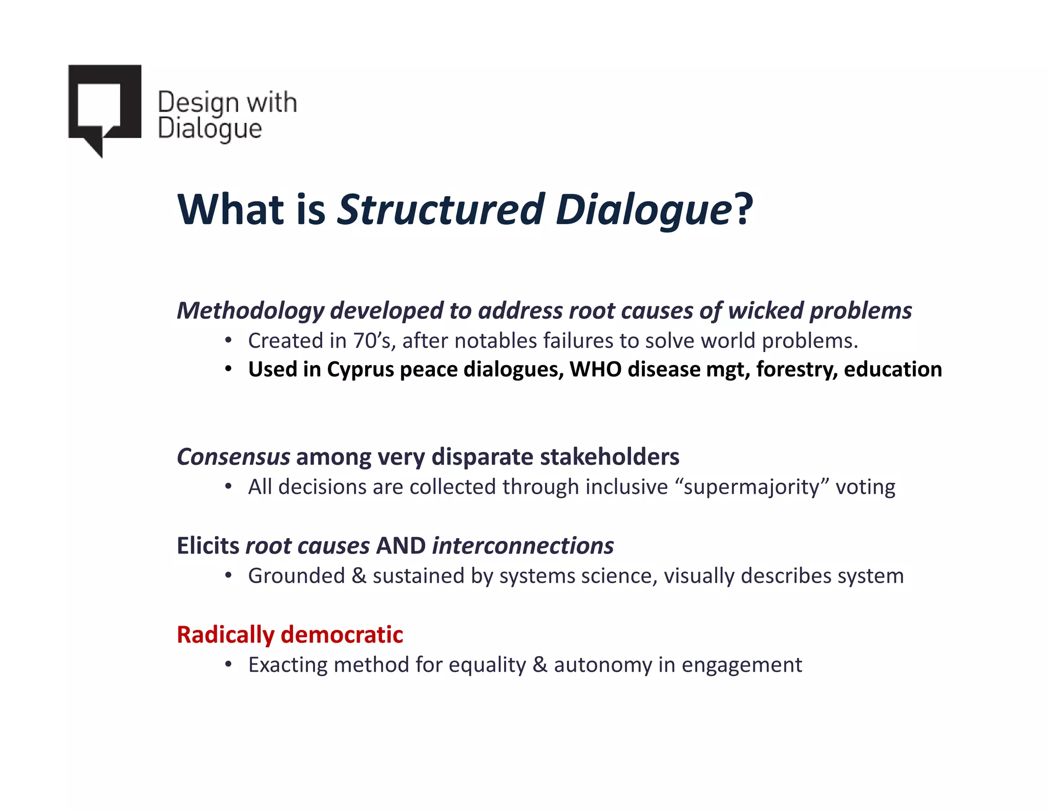 What is Structured Dialogue?
Methodology developed to address root causes of wicked problems
    • Created in 70’s, after notables failures to solve world problems.
    • Used in Cyprus peace dialogues, WHO disease mgt, forestry, education


Consensus among very disparate stakeholders
    • All decisions are collected through inclusive “supermajority” voting

Elicits root causes AND interconnections
    • Grounded & sustained by systems science, visually describes system

Radically democratic
    • Exacting method for equality & autonomy in engagement
 