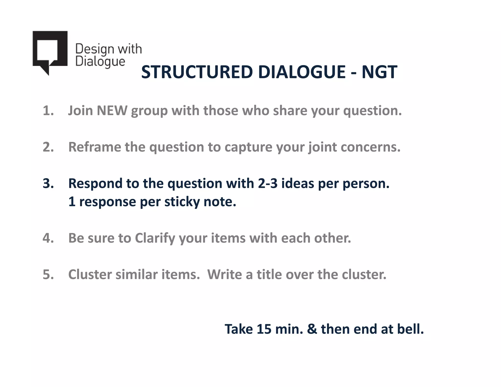 STRUCTURED DIALOGUE - NGT
1. Join NEW group with those who share your question.

2. Reframe the question to capture your joint concerns.

3. Respond to the question with 2-3 ideas per person.
   1 response per sticky note.

4. Be sure to Clarify your items with each other.

5. Cluster similar items. Write a title over the cluster.


                              Take 15 min. & then end at bell.
 