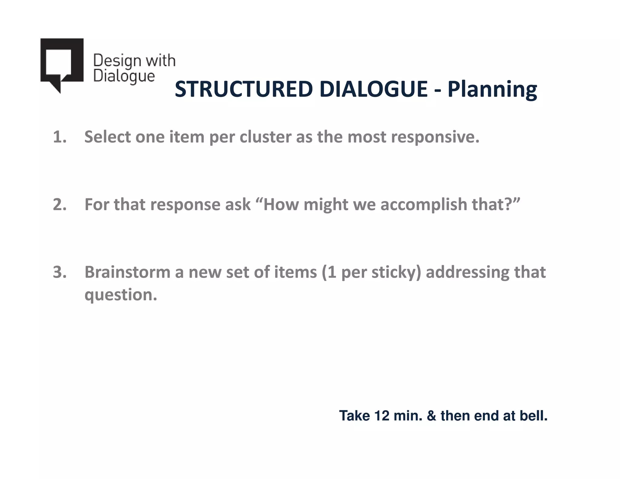 STRUCTURED DIALOGUE - Planning
1. Select one item per cluster as the most responsive.


2. For that response ask “How might we accomplish that?”


3. Brainstorm a new set of items (1 per sticky) addressing that
   question.




                                    Take 12 min. & then end at bell.
 
