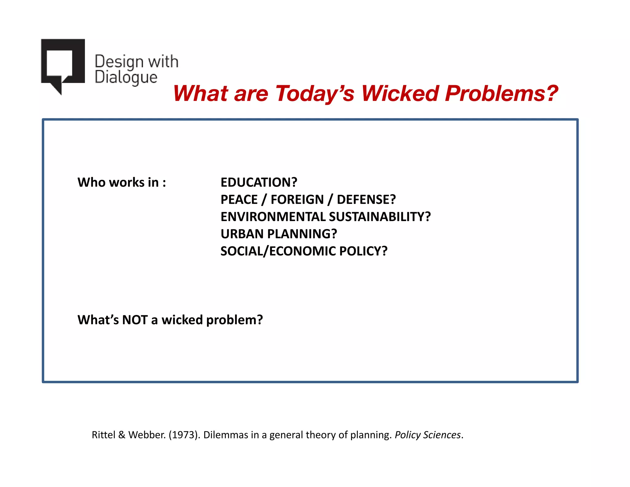 What are Today’s Wicked Problems?

1. Wicked problems have no stopping rules (When are we done?)
2. Solutions to wicked problems are not true-or-false, but better or
  Who works in :
   worse.              EDUCATION?
3. There is no immediate or / FOREIGNtest of a solution.
                       PEACE ultimate / DEFENSE?
                       ENVIRONMENTAL SUSTAINABILITY?
4. Every solution to a wicked problem is a one-shot trial.
                       URBAN PLANNING?
   Every attempt counts significantly.
                       SOCIAL/ECONOMIC POLICY?
5. You cannot identify a finite set of potential solutions.
6. Every wicked problem is essentially unique.
   Each can be considered to be a symptom of another problem.
7.What’scauses can be explained in numerous ways.
   The NOT a wicked problem?
8. The planner has no right to be wrong.




   Rittel & Webber. (1973). Dilemmas in a general theory of planning. Policy Sciences.
 