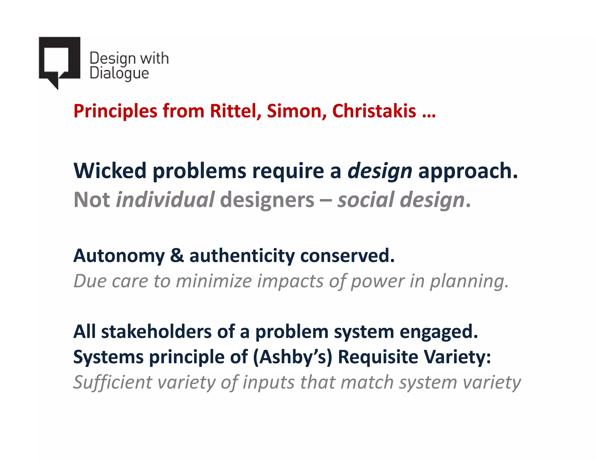 Principles from Rittel, Simon, Christakis …

Wicked problems require a design approach.
Not individual designers – social design.

Autonomy & authenticity conserved.
Due care to minimize impacts of power in planning.

All stakeholders of a problem system engaged.
Systems principle of (Ashby’s) Requisite Variety:
Sufficient variety of inputs that match system variety
 