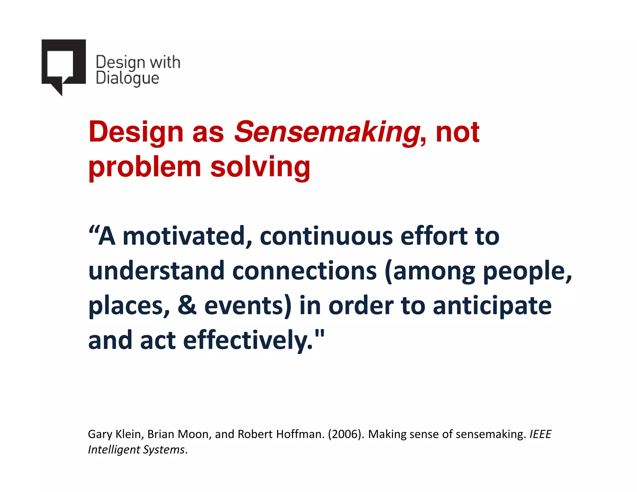 Design as Sensemaking, not
problem solving

“A motivated, continuous effort to
understand connections (among people,
places, & events) in order to anticipate
and act effectively."


Gary Klein, Brian Moon, and Robert Hoffman. (2006). Making sense of sensemaking. IEEE
Intelligent Systems.
 